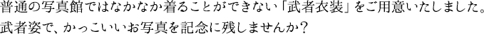 普通の写真館ではなかなか着ることができない「武者衣装」をご用意いたしました。武者姿で、かっこいいお写真を記念に残しませんか?