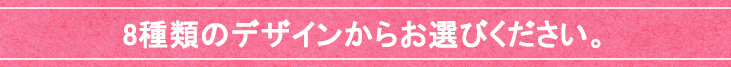8種類のデザインからお選びください。