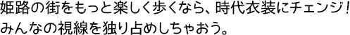 姫路の街をもっと楽しく歩くなら、時代衣装にチェンジ!みんなの視線を独り占めしちゃおう。